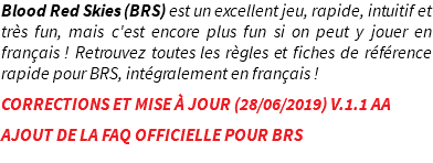 Blood Red Skies (BRS) est un excellent jeu, rapide, intuitif et très fun, mais c'est encore plus fun si on peut y jouer en français ! Retrouvez toutes les règles et fiches de référence rapide pour BRS, intégralement en français ! CORRECTIONS ET MISE À JOUR (28/06/2019) V.1.1 AA AJOUT DE LA FAQ OFFICIELLE POUR BRS