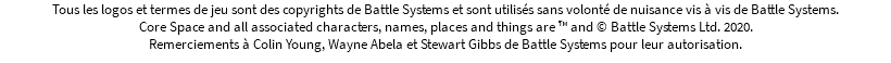 Tous les logos et termes de jeu sont des copyrights de Battle Systems et sont utilisés sans volonté de nuisance vis à vis de Battle Systems. Core Space and all associated characters, names, places and things are ™ and © Battle Systems Ltd. 2020. Remerciements à Colin Young, Wayne Abela et Stewart Gibbs de Battle Systems pour leur autorisation.